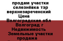 продам участки селезнёвка тзр верхнезареченский › Цена ­ 600 - Волгоградская обл., Волгоград г. Недвижимость » Земельные участки продажа   . Волгоградская обл.,Волгоград г.